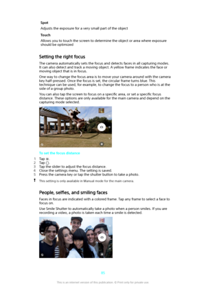 Page 85Spot
Adjusts the exposure for a very small part of the objectTouch
Allows you to touch the screen to determine the object or area where exposure
should be optimized
Setting the right focus
The camera automatically sets the focus and detects faces in all capturing modes.It can also detect and track a moving object. A yellow frame indicates the face or moving object that is in focus.
One way to change the focus area is to move your camera around with the camera
key half-pressed. Once the focus is set, the...