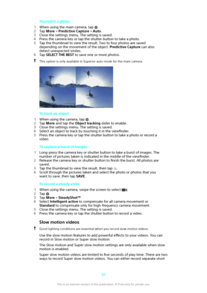 Page 87To predict a photo
1 When using the main camera, tap 
.
2 Tap  More  > Predictive Capture  > Auto .
3 Close the settings menu. The setting is saved.
4 Press the camera key or tap the shutter button to take a photo.
5 Tap the thumbnail to view the result. Two to four photos are saved
depending on the movement of the object.  Predictive Capture can also
detect unexpected smiles.
6 Tap  SELECT THE BEST  to save one or more photos.
This option is only available in Superior auto mode for the main camera.
To...