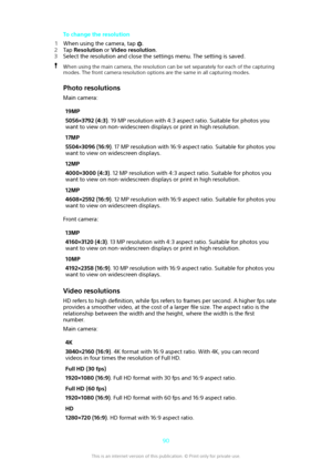 Page 90To change the resolution
1 When using the camera, tap 
.
2 Tap  Resolution  or Video resolution .
3 Select the resolution and close the settings menu. The setting is saved.
When using the main camera, the resolution can be set separately for each of the capturing
modes. The front camera resolution options are the same in all capturing modes.
Photo resolutions
Main camera:
19MP
5056