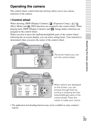 Page 33GB
33
Mastering the basic operation
Operating the camera
The control wheel, control dial and soft keys allow you to use various 
functions of the camera.
xControl wheel
When shooting, DISP (Display Contents),  (Exposure Comp.),   
(Drive Mode) and   (ISO) functions are assigned to the control wheel. When 
playing back, DISP (Display Contents) and  (Image Index) functions are 
assigned to the control wheel.
When you turn or press the top/bottom/right/left parts of the control wheel 
following the...