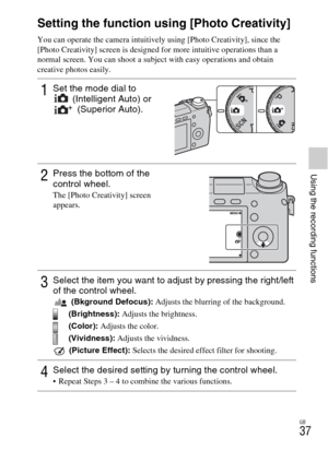 Page 37GB
37
Using the recording functions
Setting the function using [Photo Creativity]
You can operate the camera intuitively using [Photo Creativity], since the 
[Photo Creativity] screen is designed for more intuitive operations than a 
normal screen. You can shoot a subject with easy operations and obtain 
creative photos easily.
1Set the mode dial to 
(Intelligent Auto) or 
(Superior Auto).
2Press the bottom of the 
control wheel.
The [Photo Creativity] screen 
appears.
3Select the item you want to adjust...