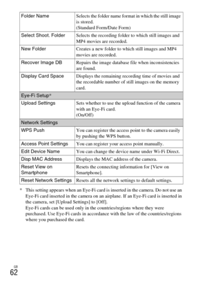 Page 62GB
62
* This setting appears when an Eye-Fi card is inserted in the camera. Do not use an 
Eye-Fi card inserted in the camera on an airplane. If an Eye-Fi card is inserted in 
the camera, set [Upload Settings] to [Off].
Eye-Fi cards can be used only in the countries/regions where they were 
purchased. Use Eye-Fi cards in accordance with the law of the countries/regions 
where you purchased the card. Folder NameSelects the folder name format in which the still image 
is stored.
(Standard Form/Date Form)...