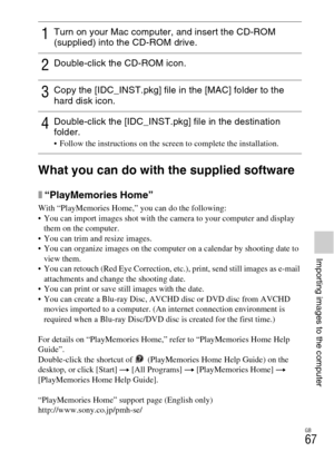 Page 67GB
67
Importing images to the computer
What you can do with the supplied software
x“PlayMemories Home”
With “PlayMemories Home,” you can do the following:
 You can import images shot with the camera to your computer and display 
them on the computer.
 You can trim and resize images.
 You can organize images on the computer on a calendar by shooting date to 
view them.
 You can retouch (Red Eye Correction, etc.), print, send still images as e-mail 
attachments and change the shooting date.
 You can print...