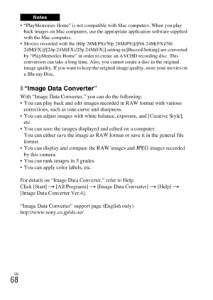 Page 68GB
68
 “PlayMemories Home” is not compatible with Mac computers. When you play 
back images on Mac computers, use the appropriate application software supplied 
with the Mac computer.
 Movies recorded with the [60p 28M(PS)/50p 28M(PS)]/[60i 24M(FX)/50i 
24M(FX)]/[24p 24M(FX)/25p 24M(FX)] setting in [Record Setting] are converted 
by “PlayMemories Home” in order to create an AVCHD recording disc. This 
conversion can take a long time. Also, you cannot create a disc in the original 
image quality. If you...