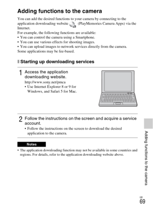 Page 69GB
69
Adding functions to the camera
Adding functions to the camera
Adding functions to the camera
You can add the desired functions to your camera by connecting to the 
application downloading website   (PlayMemories Camera Apps) via the 
Internet.
For example, the following functions are available:
 You can control the camera using a Smartphone.
 You can use various effects for shooting images.
 You can upload images to network services directly from the camera.
Some applications may be fee-based....