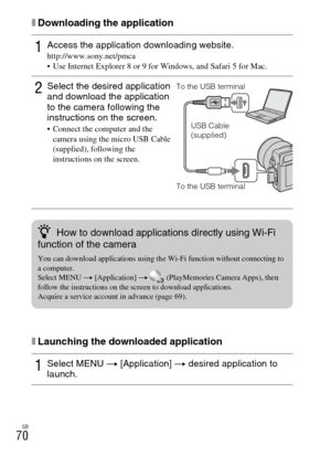 Page 70GB
70
xDownloading the application
xLaunching the downloaded application
1Access the application downloading website.http://www.sony.net/pmca
 Use Internet Explorer 8 or 9 for Windows, and Safari 5 for Mac.
2Select the desired application 
and download the application 
to the camera following the 
instructions on the screen.
 Connect the computer and the 
camera using the micro USB Cable 
(supplied), following the 
instructions on the screen.
1Select MENU t [Application] t desired application to...