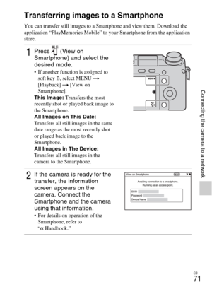 Page 71GB
71
Connecting the camera to a network
Connecting the camera to a network
Transferring images to a Smartphone
You can transfer still images to a Smartphone and view them. Download the 
application “PlayMemories Mobile” to your Smartphone from the application 
store.
1Press  (View on 
Smartphone) and select the 
desired mode.
 If another function is assigned to 
soft key B, select MENU t 
[Playback] t [View on 
Smartphone].
This Image: Transfers the most 
recently shot or played back image to 
the...