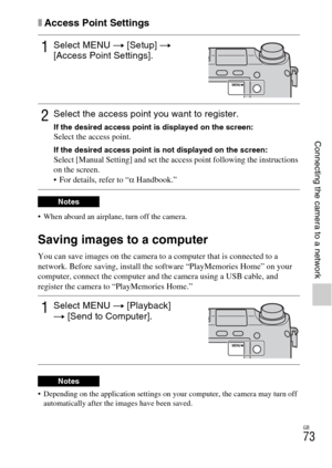 Page 73GB
73
Connecting the camera to a network
xAccess Point Settings
 When aboard an airplane, turn off the camera.
Saving images to a computer
You can save images on the camera to a computer that is connected to a 
network. Before saving, install the software “PlayMemories Home” on your 
computer, connect the computer and the camera using a USB cable, and 
register the camera to “PlayMemories Home.”
 Depending on the application settings on your computer, the camera may turn off 
automatically after the...