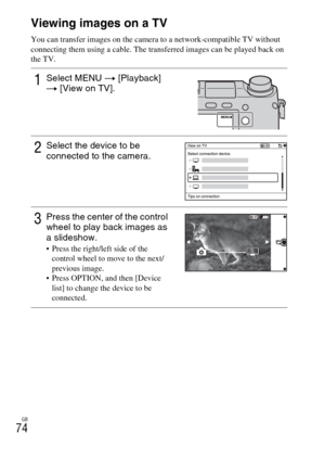 Page 74GB
74Viewing images on a TV
You can transfer images on the camera to a network-compatible TV without 
connecting them using a cable. The transferred images can be played back on 
the TV.
1Select MENU t [Playback] 
t [View on TV].
2Select the device to be 
connected to the camera.
3Press the center of the control 
wheel to play back images as 
a slideshow.
 Press the right/left side of the 
control wheel to move to the next/
previous image.
 Press OPTION, and then [Device 
list] to change the device to be...