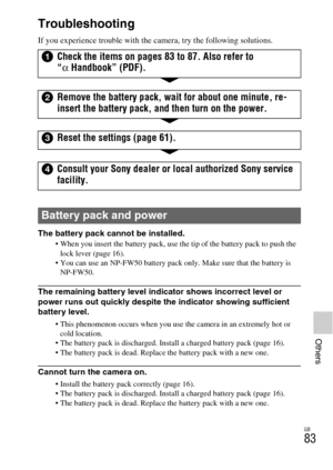 Page 83GB
83
Others
Troubleshooting
If you experience trouble with the camera, try the following solutions.
The battery pack cannot be installed.
 When you insert the battery pack, use the tip of the battery pack to push the 
lock lever (page 16).
 You can use an NP-FW50 battery pack only. Make sure that the battery is 
NP-FW50.
The remaining battery level indicator shows incorrect level or 
power runs out quickly despite the indicator showing sufficient 
battery level.
 This phenomenon occurs when you use the...