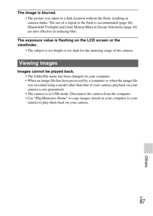 Page 87GB
87
Others
The image is blurred.
 The picture was taken in a dark location without the flash, resulting in 
camera-shake. The use of a tripod or the flash is recommended (page 48). 
[Hand-held Twilight] and [Anti Motion Blur] in [Scene Selection] (page 44) 
are also effective in reducing blur.
The exposure value is flashing on the LCD screen or the 
viewfinder.
 The subject is too bright or too dark for the metering range of the camera.
Images cannot be played back. The folder/file name has been...