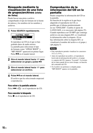 Page 16
Búsqueda mediante la 
visualización de una lista 
de grupos/archivos (vista 
de lista)
Puede buscar una pista o archivo comprobando el tipo de formato de la fuente de música y los nombres de los nombres y archivos.
1  Pulse SEARCH repetidamente.
Si reproduce un CD en el que se han grabado datos de audio mixtos:La pantalla para seleccionar el tipo de formato como “ATRAC ROOT” y “MP3 ROOT” aparecerá en primer lugar.Pulse  en el mando lateral.
2  Gire el mando lateral hacia / para seleccionar un grupo y...