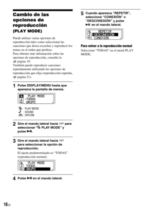 Page 18
Cambio de las 
opciones de 
reproducción 
(PLAY MODE)
Puede utilizar varias opciones de reproducción tales como seleccionar las canciones que desea escuchar y reproducir los temas en el orden que preﬁera.Para obtener más información sobre las opciones de reproducción, consulte la 
 página 19.También puede reproducir canciones repetidamente utilizando las opciones de reproducción que elija (reproducción repetida, 
 página 21).
1  Pulse DISPLAY/MENU hasta que aparezca la pantalla de menús.
   : PLAY...