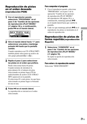 Page 21
Reproducción de pistas 
en el orden deseado 
(reproducción PGM)
1  Con el reproductor parado, seleccione “PROGRAMA” en el paso 3 de “Cambio de las opciones de reproducción (PLAY MODE)” ( página 18) y, a continuación, pulse  en el mando lateral.
 
2  Gire el mando lateral hacia / para seleccionar una pista y mantenga pulsado  hasta que la pantalla cambie.
Cuando reproduzca un CD ATRAC/MP3: también puede seleccionar un archivo de otro grupo pulsando  + o  –.
3  Repita el paso 2 para seleccionar las...