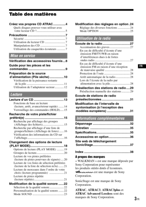 Page 41
  FR
A propos des marques
« WALKMAN » est une marque déposée parSony Corporation pour représenter les produits stéréo dotés d’écouteurs.  est une marque de Sony Corporation.
SonicStage est une marque de Sony Corporation.
ATRAC, ATRAC3, ATRAC3plus et ATRAC Advanced Lossless sont desmarques de Sony Corporation.
Table des matières
Créez vos propres CD ATRAC ..............4Quels disques pouvez-vous utiliser avec votre lecteur CD ? ......................................5
Précautions...