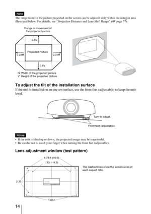 Page 14 14
The range to move the picture projected on the screen can be adjusted only within the octagon area 
illustrated below. For details, see “Projection Distance and Lens Shift Range” (1 page 77).
To adjust the tilt of the installation surface
If the unit is installed on an uneven surface, use the front feet (adjustable) to keep the unit 
level.
 If the unit is tilted up or down, the projected image may be trapezoidal.
 Be careful not to catch your finger when turning the front feet (adjustable).
Lens...