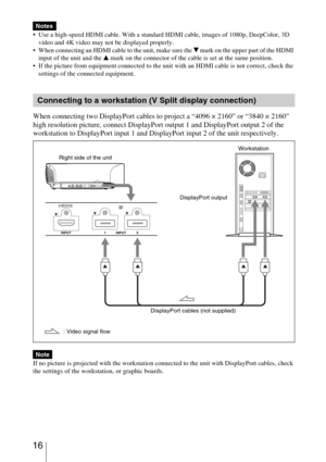 Page 16 16
 Use a high-speed HDMI cable. With a standard HDMI cable, images of 1080p, DeepColor, 3D 
video and 4K video may not be displayed properly.
 When connecting an HDMI cable to the unit, make sure the 
V mark on the upper part of the HDMI 
input of the unit and the v mark on the connector of the cable is set at the same position.
 If the picture from equipment connected to the unit with an HDMI cable is not correct, check the 
settings of the connected equipment.
When connecting two DisplayPort cables...