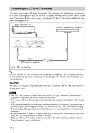 Page 18 18
This unit incorporates a 3D Sync Transmitter. Depending on the installation environment 
of the unit, the 3D glasses may not receive 3D signals properly from the unit’s built-in 3D 
Sync Transmitter. In this case, connect an optional 3D Sync Transmitter and place it near 
your viewing position.
Tip
Place the optional 3D Sync Transmitter directly facing the 3D glasses. Also, in order to stabilize 
operation of the 3D glasses, it is recommended that you place the 3D Sync Transmitter near your 
viewing...