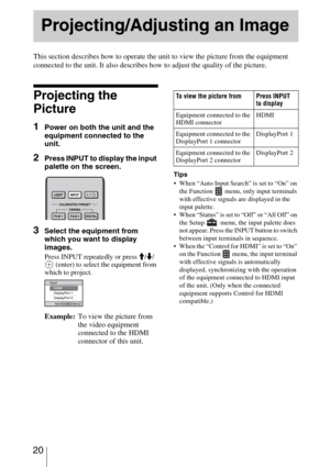 Page 20 20
This section describes how to operate the unit to view the picture from the equipment 
connected to the unit. It also describes how to adjust the quality of the picture.
Projecting the 
Picture
1Power on both the unit and the 
equipment connected to the 
unit.
2Press INPUT to display the input 
palette on the screen.
3Select the equipment from 
which you want to display 
images.
Press INPUT repeatedly or press M/m/
 (enter) to select the equipment from 
which to project.
Tips
 When “Auto Input...