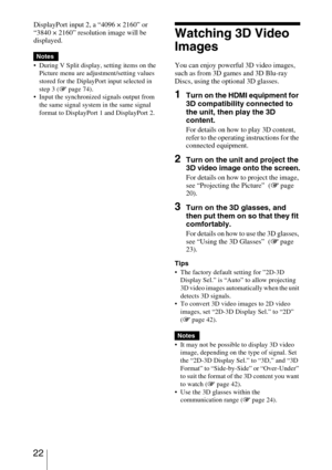 Page 22 22
DisplayPort input 2, a “4096 × 2160” or 
“3840 × 2160” resolution image will be 
displayed.
 During V Split display, setting items on the 
Picture menu are adjustment/setting values 
stored for the DiplayPort input selected in 
step 3 (1 page 74).
 Input the synchronized signals output from 
the same signal system in the same signal 
format to DisplayPort 1 and DisplayPort 2.
Watching 3D Video 
Images
You can enjoy powerful 3D video images, 
such as from 3D games and 3D Blu-ray 
Discs, using the...