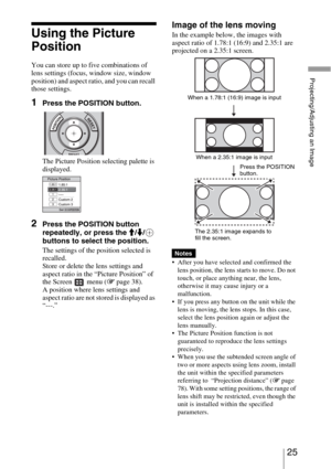 Page 2525 
Projecting/Adjusting an Image
Using the Picture 
Position
You can store up to five combinations of 
lens settings (focus, window size, window 
position) and aspect ratio, and you can recall 
those settings.
1Press the POSITION button.
The Picture Position selecting palette is 
displayed.
2Press the POSITION button 
repeatedly, or press the M/m/ 
buttons to select the position.
The settings of the position selected is 
recalled.
Store or delete the lens settings and 
aspect ratio in the “Picture...