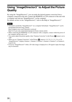 Page 30 30
Using “ImageDirector3” to Adjust the Picture 
Quality
By using the “ImageDirector3,” you can make the desired gamma correction from a 
computer connected to the unit. Connect the REMOTE or LAN connector of the unit with 
a computer and start-up “ImageDirector3” on the computer.
For details on how to use “ImageDirector3,” refer to the Help in “ImageDirector3.”
 You need to install the “ImageDirector3” on a computer beforehand. “ImageDirector3” can be 
downloaded from the Sony website....