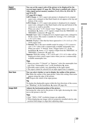 Page 3939 
Adjustments and Settings Using a Menu
Aspect
[ASPECT]You can set the aspect ratio of the picture to be displayed for the 
current input signal (1 page 26). This item is enabled only when a 
video signal (preset memory numbers 5 to 8, 10 to 14, 18 to 20, 74 
and 93 to 95) 
(1 page 68) is input.
1.85:1 Zoom: A 1.85:1 aspect ratio picture is displayed in its original 
aspect ratio, enlarged so that black bands do not appear at the top and 
bottom of the screen.
2.35:1 Zoom: A 2.35:1 aspect ratio picture...