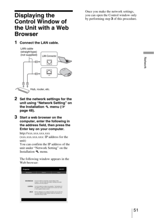 Page 5151 
Network
Displaying the 
Control Window of 
the Unit with a Web 
Browser
1Connect the LAN cable.
2Set the network settings for the 
unit using “Network Setting” on 
the Installation   menu (1 
page 48).
3Start a web browser on the 
computer, enter the following in 
the address field, then press the 
Enter key on your computer.
http://xxx.xxx.xxx.xxx
(xxx.xxx.xxx.xxx: IP address for the 
unit)
You can confirm the IP address of the 
unit under “Network Setting” on the 
Installation  menu.
The following...