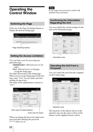 Page 52 52
Operating the 
Control Window
Click one of the Page Switching buttons to 
display the desired setting page.
You can limit a user for accessing any 
particular page.
Administrator: Allowed access to all 
pages
User: Allowed access to all pages 
except the Setup page
Set under [Password] of the Setup page.
When you access the Setup page for the first 
time, enter “root” for user name and enter 
nothing for password.
The name of the administrator is preset to 
“root.”
When you change the password, input...