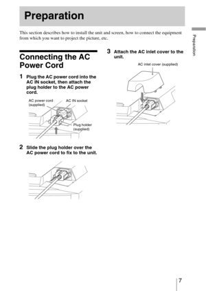 Page 77 
PreparationThis section describes how to install the unit and screen, how to connect the equipment 
from which you want to project the picture, etc.
Connecting the AC 
Power Cord
1Plug the AC power cord into the 
AC IN socket, then attach the 
plug holder to the AC power 
cord.
2Slide the plug holder over the 
AC power cord to fix to the unit.
3Attach the AC inlet cover to the 
unit.
Preparation
Plug holder 
(supplied) AC power cord 
(supplied)AC IN socket
AC inlet cover (supplied) 