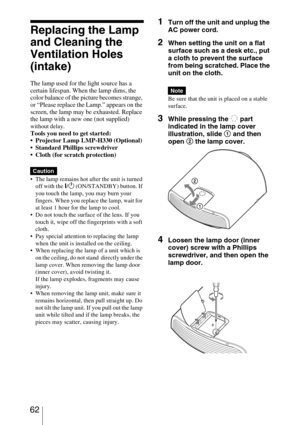 Page 62 62
Replacing the Lamp 
and Cleaning the 
Ventilation Holes 
(intake)
The lamp used for the light source has a 
certain lifespan. When the lamp dims, the 
color balance of the picture becomes strange, 
or “Please replace the Lamp.” appears on the 
screen, the lamp may be exhausted. Replace 
the lamp with a new one (not supplied) 
without delay.Tools you need to get started:
 Projector Lamp LMP-H330 (Optional)
 Standard Phillips screwdriver
 Cloth (for scratch protection)
 The lamp remains hot after the...