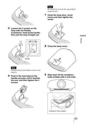 Page 6363 
Others
5Loosen the 3 screws on the 
lamp with the Phillips 
screwdriver. Hold up the handle, 
then pull the lamp straight out.
Hold the lamp by the handle to remove and 
attach it.
6Push in the new lamp by the 
handle securely until it reaches 
the end, and then tighten the 3 
screws.
Be careful not to touch the optical block 
inside the unit.
7Close the lamp door, (inner 
cover) and then tighten the 
screw.
8Close the lamp cover.
9Wipe dust off the ventilation 
holes (intake) with a soft cloth....