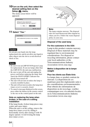 Page 64 64
10Turn on the unit, then select the 
desired setting item on the 
Setup  menu.
The menu screen below will be 
appeared.
11 Select “Yes.”
Do not put your hands into the lamp 
replacement slot, and do not allow any liquid or 
other objects into the slot to avoid electrical 
shock or fire.
 Be sure to use an LMP-H330 Projector Lamp 
for replacement. If you use lamps other than 
the LMP-H330, the unit may malfunction.
 Be sure to turn off the unit and unplug the 
power cord before replacing the lamp,...