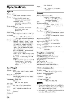 Page 66 66
Specifications
System
Display system
SXRD panel, projection system
Display device
Size of effective display area 
0.74-inch (18.8 mm) SXRD
Number of pixels 
26,542,080 pixels (8,847,360 
pixels × 3)
Projection lens
2.1 times zoom lens (motorized) 
f=21.3 mm to 46.2 mm 
F2.9 to F3.9
Light source
Ultra High Pressure Lamp 330 W type
Screen size
60 inches to 300 inches (1,524 mm to 
7,620 mm) (measured diagonally)
Accepted digital signals:
480/60p, 576/50p, 720/60p, 720/50p, 
1080/60i, 1080/50i,...