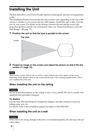 Page 8 8
Installing the Unit
The lens shift allows you to have broader options for placing the unit and viewing pictures 
easily.
The installation distance between the unit and a screen varies depending on the size of the 
screen or whether or not you use the lens shift features. Install this unit so that it fits the 
size of your screen. For details on the distance between the unit and the screen (the 
projection distance) and the size of projected video, see “Projection Distance and Lens 
Shift Range” (1...