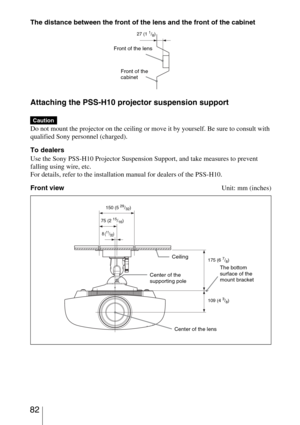 Page 82 82
The distance between the front of the lens and the front of the cabinet
Attaching the PSS-H10 projector suspension support
Do not mount the projector on the ceiling or move it by yourself. Be sure to consult with 
qualified Sony personnel (charged).
To dealers
Use the Sony PSS-H10 Projector Suspension Support, and take measures to prevent 
falling using wire, etc.
For details, refer to the installation manual for dealers of the PSS-H10.
Front viewUnit: mm (inches)
Caution
Front of the lens
27 (11/8)...