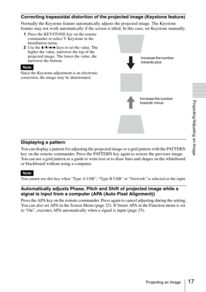 Page 1717Projecting an Image
Projecting/Adjusting an Image
Correcting trapezoidal distortion of the projected image (Keystone feature) 
Normally the Keystone feature automatically adjusts the projected image. The Keystone 
feature may not work automatically if the screen is tilted. In this case, set Keystone manually.
1Press the KEYSTONE key on the remote 
commander or select V Keystone in the 
Installation menu. 
2Use the V/v/B/b keys to set the value. The 
higher the value, narrower the top of the 
projected...