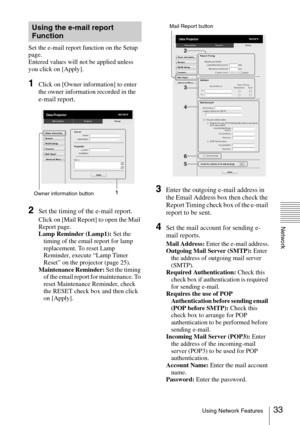 Page 3333Using Network Features
Network
Set the e-mail report function on the Setup 
page.
Entered values will not be applied unless 
you click on [Apply].
1Click on [Owner information] to enter 
the owner information recorded in the 
e-mail report.
2Set the timing of the e-mail report.
Click on [Mail Report] to open the Mail 
Report page.
Lamp Reminder (Lamp1): Set the 
timing of the email report for lamp 
replacement. To reset Lamp 
Reminder, execute “Lamp Timer 
Reset” on the projector (page 25).
Maintenance...