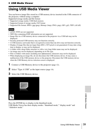 Page 3939Using USB Media Viewer
USB Media Viewer
BUSB Media Viewer
Using USB Media Viewer
You can browse image files stored in a USB memory device inserted in the USB connector of 
the projector, without using a computer.
Supported storage media and file format:
 Supported storage media: USB flash memory
 Supported format of storage media: FAT format
 Supported file format: JPEG (.jpg/.jpeg), Bitmap (.bmp), PNG (.png), GIF (.gif), TIFF (.tif/.tiff)
 exFAT, NTFS are not supported. 
 TIFF files containing EXIF...