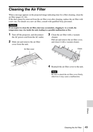 Page 4949Cleaning the Air Filter
Others
Cleaning the Air Filter
When a message appears on the projected image indicating time for a filter cleaning, clean the 
air filter (pages 43, 44).
If the dust cannot be removed from the air filter even after cleaning, replace the air filter with 
a new one. For details on a new air filter, consult with qualified Sony personnel.
If you neglect to clean the air filter, dust may accumulate, clogging it. As a result, the 
temperature may rise inside the unit, leading to a...