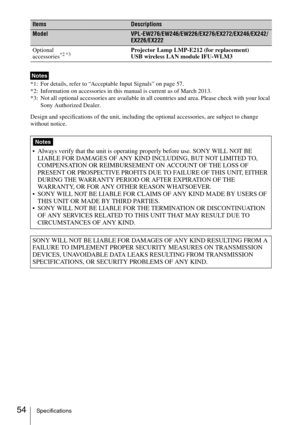 Page 54
54Specifications
*1: For details, refer to “Acceptable Input Signals” on page 57.
*2: Information on accessories in this manual is current as of March 2013.
*3: Not all optional accessories are available in all countries and area. Please check with your local Sony Authorized Dealer.
Design and specifications of the unit, including the optional accessories, are subject to change 
without notice. Optional 
accessories
*2 *3Projector Lamp LMP-E212 (for replacement)
USB wireless LAN module IFU-WLM3...