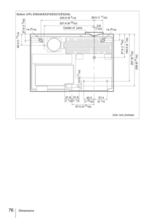 Page 7676Dimensions
Bottom (VPL-EW246/EX276/EX272/EX246)
Unit: mm (inches) 233.5 (9 3/16)38.5 (1 17/32)
97.5 (3 
27/32) 14 (
9/16)
13.5 (
17/32)
31.8 
(1 1/4) 31.8 
(1 1/4)57.4 
(2 1/4) 45.3 
(1 25/32) Center of  Lens
14 (
9/16)
228 (8 
31/32) 207 (8 5/32) 102.5 (4 
1/32)27.5 (1 
3/32)
27.5 (1 
3/32)
221.6 (8 23/32)
46.3 (1 
13/16)
0.8 
(1/32) 