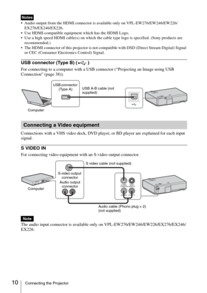 Page 1010Connecting the Projector
 Audio output from the HDMI connector is available only on VPL-EW276/EW246/EW226/
EX276/EX246/EX226.
 Use HDMI-compatible equipment which has the HDMI Logo. 
 Use a high speed HDMI cable(s) on which the cable type logo is specified. (Sony products are 
recommended.)
 The HDMI connector of this projector is not compatible with DSD (Direct Stream Digital) Signal 
or CEC (Consumer Electronics Control) Signal.
USB connector (Type B) ( )
For connecting to a computer with a USB...