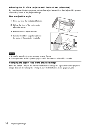 Page 1616Projecting an Image
Adjusting the tilt of the projector with the front feet (adjustable)
By changing the tilt of the projector with the foot adjust buttons/front feet (adjustable), you can 
adjust the position of the projected image.
How to adjust the angle
1Press and hold the foot adjust buttons.
2Lift up the front of the projector to 
adjust the angle.
3Release the foot adjust buttons.
4Turn the front feet (adjustable) to set 
the angle of the projector precisely.
 Be careful not to let the projector...