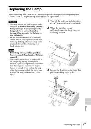 Page 4747Replacing the Lamp
Others
Replacing the Lamp
Replace the lamp with a new one if a message displayed on the projected image (page 44).
Use an LMP-E212 projector lamp (not supplied) for replacement.
 The lamp remains hot after the projector is 
turned off. If you touch the lamp, you may 
burn your finger. When you replace the 
lamp, wait for at least an hour after 
turning off the projector for the lamp to 
cool sufficiently.
 Do not allow any metallic or inflammable 
objects into the lamp replacement...