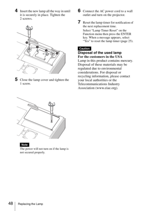 Page 4848Replacing the Lamp
4Insert the new lamp all the way in until 
it is securely in place. Tighten the 
2 screws.
5Close the lamp cover and tighten the 
1 screw.
The power will not turn on if the lamp is 
not secured properly.
6Connect the AC power cord to a wall 
outlet and turn on the projector.
7Reset the lamp timer for notification of 
the next replacement time.
Select “Lamp Timer Reset” on the 
Function menu then press the ENTER 
key. When a message appears, select 
“Yes” to reset the lamp timer (page...