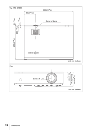 Page 7474Dimensions
Top (VPL-EX222)
Unit: mm (inches)
252 (9 
29/32)
365 (14 3/8)
Center of  Lens 85 (3 
11/32)
21 (
13/16) 0.5 (
1/32)
20.5 (
13/16)
Front
Unit: mm (inches)
105.3
 (4 
5/32)
96.2
 (3 
25/32)
44.3
 (1 
3/4)
Center of  Lens 