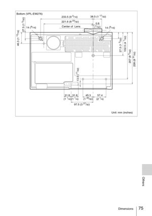 Page 7575Dimensions
Others
Bottom (VPL-EW276)
Unit: mm (inches) 233.5 (9 3/16)38.5 (1 17/32)
228 (8 
31/32) 207 (8 5/32) 102.5 (4 
1/32)27.5 (1 
3/32)
31.8 
(1 1/4)
97.5 (3 
27/32) 14 (
9/16)
27.5 (1 
3/32)
31.8 
(1 1/4)57.4 
(2 1/4) 45.3 
(1 25/32)
13.5 (
17/32)
Center of  Lens
14 (9/16)
46.3 (1 
13/16)
221.6 (8 23/32)
0.8 
(
1/32) 