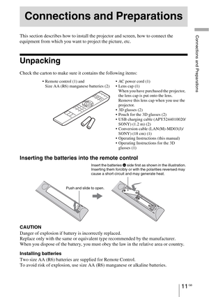 Page 11Connections and Preparations
11 GB
This section describes how to install the projector and screen, how to connect the 
equipment from which you want to project the picture, etc.
Unpacking
Check the carton to make sure it contains the following items:
Inserting the batteries into the remote control
CAUTION
Danger of explosion if battery is incorrectly replaced. 
Replace only with the same or equivalent type recommended by the manufacturer. 
When you dispose of the battery, you must obey the law in the...
