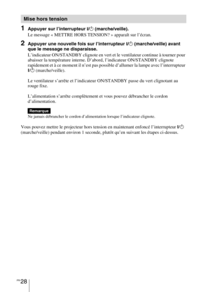 Page 118FR 28
1Appuyer sur l’interrupteur ?/1 (marche/veille).
Le message « METTRE HORS TENSION? » apparaît sur l’écran.
2Appuyer une nouvelle fois sur l’interrupteur ?/1 (marche/veille) avant 
que le message ne disparaisse.
L’indicateur ON/STANDBY clignote en vert et le ventilateur continue à tourner pour 
abaisser la température interne. D’abord, l’indicateur ON/STANDBY clignote 
rapidement et à ce moment il n’est pas possible d’allumer la lampe avec l’interrupteur 
?/1 (marche/veille). 
Le ventilateur...